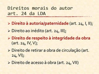  Direito à autoria/paternidade (art. 24, I, II);
 Direito ao inédito (art. 24, III);
 Direito de respeito à integridade da obra
(art. 24, IV,V);
 Direito de retirar a obra de circulação (art.
24,VI);
 Direito de acesso à obra (art. 24,VII)
 