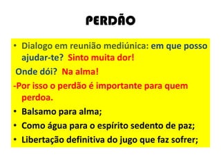 PERDÃO
• Dialogo em reunião mediúnica: em que posso
ajudar-te? Sinto muita dor!
Onde dói? Na alma!
-Por isso o perdão é importante para quem
perdoa.
• Balsamo para alma;
• Como água para o espírito sedento de paz;
• Libertação definitiva do jugo que faz sofrer;
 