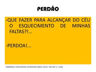 PERDÃO
-QUE FAZER PARA ALCANÇAR DO CÉU
O ESQUECIMENTO DE MINHAS
FALTAS?!...
-PERDOA!...
EMMANUEL-CHICO XAVIER, HÁ DOIS MIL ANOS, 19{ ED, FEB, CAP .V , P.338,
 