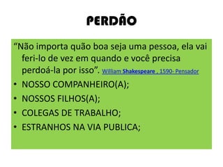 PERDÃO
“Não importa quão boa seja uma pessoa, ela vai
feri-lo de vez em quando e você precisa
perdoá-la por isso”. William Shakespeare , 1590- Pensador
• NOSSO COMPANHEIRO(A);
• NOSSOS FILHOS(A);
• COLEGAS DE TRABALHO;
• ESTRANHOS NA VIA PUBLICA;
 