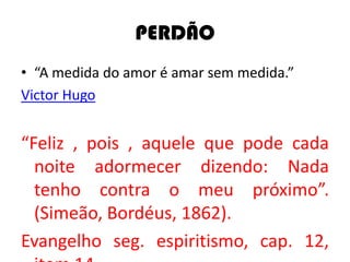 PERDÃO
• “A medida do amor é amar sem medida.”
Victor Hugo
“Feliz , pois , aquele que pode cada
noite adormecer dizendo: Nada
tenho contra o meu próximo”.
(Simeão, Bordéus, 1862).
Evangelho seg. espiritismo, cap. 12,
 