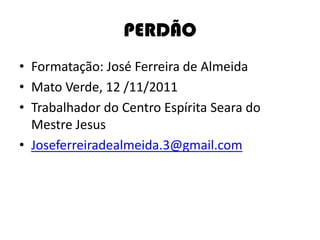 PERDÃO
• Formatação: José Ferreira de Almeida
• Mato Verde, 12 /11/2011
• Trabalhador do Centro Espírita Seara do
Mestre Jesus
• Joseferreiradealmeida.3@gmail.com
 
