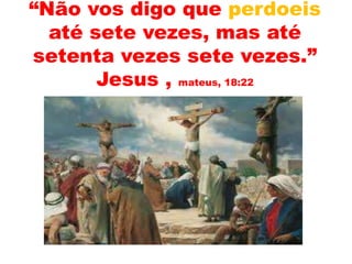 “Não vos digo que perdoeis
até sete vezes, mas até
setenta vezes sete vezes.”
Jesus , mateus, 18:22
 
