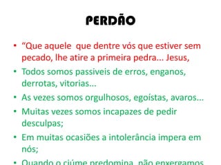 PERDÃO
• “Que aquele que dentre vós que estiver sem
pecado, lhe atire a primeira pedra... Jesus,
• Todos somos passiveis de erros, enganos,
derrotas, vitorias...
• As vezes somos orgulhosos, egoístas, avaros...
• Muitas vezes somos incapazes de pedir
desculpas;
• Em muitas ocasiões a intolerância impera em
nós;
 