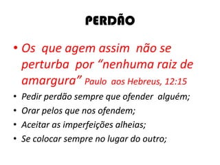 PERDÃO
• Os que agem assim não se
perturba por “nenhuma raiz de
amargura” Paulo aos Hebreus, 12:15
• Pedir perdão sempre que ofender alguém;
• Orar pelos que nos ofendem;
• Aceitar as imperfeições alheias;
• Se colocar sempre no lugar do outro;
 
