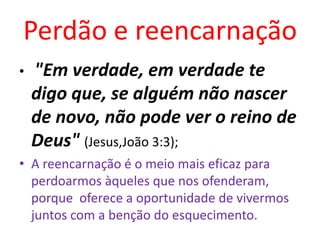Perdão e reencarnação
• "Em verdade, em verdade te
digo que, se alguém não nascer
de novo, não pode ver o reino de
Deus" (Jesus,João 3:3);
• A reencarnação é o meio mais eficaz para
perdoarmos àqueles que nos ofenderam,
porque oferece a oportunidade de vivermos
juntos com a benção do esquecimento.
 