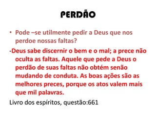 PERDÃO
• Pode –se utilmente pedir a Deus que nos
perdoe nossas faltas?
-Deus sabe discernir o bem e o mal; a prece não
oculta as faltas. Aquele que pede a Deus o
perdão de suas faltas não obtém senão
mudando de conduta. As boas ações são as
melhores preces, porque os atos valem mais
que mil palavras.
Livro dos espíritos, questão:661
 