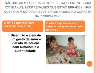 Não julguem por suas atitudes, simplesmente para rotulá-las, mostrem-lhes que estão errados, mas que podem corrigir seus erros fazendo o correto da próxima vez.O sim só tem valor para quem conhece o não.O não é importante para saber o que pode ser ou não pode ser.Dizer não é além de um gesto de amor é um ato de educar com autonomia e autenticidade.
