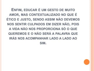 Enfim, educar é um gesto de muito amor, mas contextualizado no que é ético e justo, sendo assim não devemos nos sentir culpados em dizer não, pois a vida não nos proporciona só o que queremos e o não será a palavra que irás nos acompanhar lado a lado ao sim.