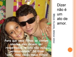 Meus filhos, minha vida!Dizer não é um ato de amor.Para que seus filhos se sintam amados eles devem ser respeitados, e isto não inclui “permissividade”.Só dizer “sim”. Amo vocês meus filhos!