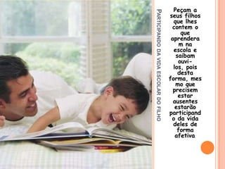 Participando da vida escolar do filhoPeçam a seus filhos que lhes contem o que aprenderam na escola e saibam ouvi-los, pois desta forma, mesmo que precisem estar ausentes estarão participando da vida deles de forma afetiva.