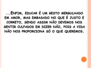 ...Enfim, educar é um gesto mergulhado em amor, mas embasado no que é justo e correto, sendo assim não devemos nos sentir culpados em dizer não, pois a vida não nos proporciona só o que queremos. 
