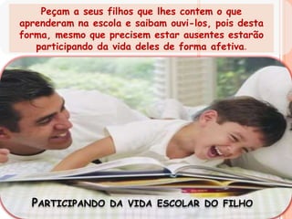 Peçam a seus filhos que lhes contem o que aprenderam na escola e saibam ouvi-los, pois desta forma, mesmo que precisem estar ausentes estarão participando da vida deles de forma afetiva.Participando da vida escolar do filho