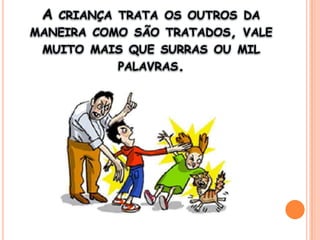 A criança trata os outros da maneira como são tratados, vale muito mais que surras ou mil palavras.