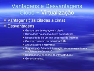 Vantagens e Desvantagens Cloud +  Virtualização Vantagens:( as citadas a cima) Desvantagens Grande uso de espaço em disco. Dificuldade no acesso direto ao hardware. Necessidade de um link poderoso de internet. Grande consumo de memória RAM. Assunto novo e relevante. Segurança(a falta de informação sobre o assunto em ambientes em “nuvem”. Desempenho(depende da infraestrutura) Gerenciamento. 