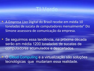 TI Verde A Empresa Lixo Digital do Brasil recebe em média 10 toneladas de sucata de computadores mensalmente” Diz Simone assessora de comunicação da empresa. Se seguirmos essa tendência, na próxima década serão em média 1200 toneladas de sucatas de computadores acumulados e descartados. O  Cloud Computing  e a virtualização são soluções tecnológicas  que  mudariam essa realidade. 