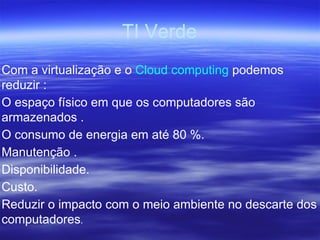 TI Verde Com a virtualização e o  Cloud computing  podemos reduzir : O espaço físico em que os computadores são armazenados . O consumo de energia em até 80 %. Manutenção . Disponibilidade. Custo. Reduzir o impacto com o meio ambiente no descarte dos computadores . 