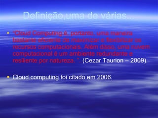 Definição,uma de várias... “ Cloud Computing é, portanto, uma maneira bastante eficiente de maximizar e flexibilizar os recursos computacionais. Além disso, uma nuvem computacional é um ambiente redundante e resiliente por natureza. ”.  (Cezar Taurion – 2009) . Cloud computing foi citado em 2006 . 