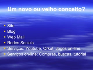 Um novo ou velho conceito? Site Blog Web Mail Redes Sociais Serviços: Youtube, Orkut, Jogos on-line... Serviços on-line: Compras, buscas, tutorial  