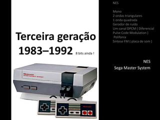 Terceira geração
1983–1992 8 bits ainda !
NES
Sega Master System
NES
Mono
2 ondas triangulares
1 onda quadrada
Gerador de ruido
Um canal DPCM ( Diferencial
Pulse Code Modulation )
Polifonia
Síntese FM ( placa de som )
 