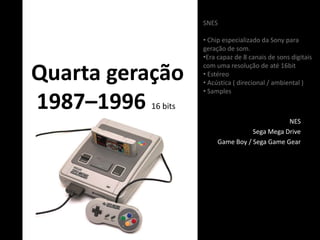 Quarta geração
1987–1996 16 bits
NES
Sega Mega Drive
Game Boy / Sega Game Gear
SNES
• Chip especializado da Sony para
geração de som.
•Era capaz de 8 canais de sons digitais
com uma resolução de até 16bit
• Estéreo
• Acústica ( direcional / ambiental )
• Samples
 