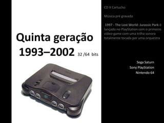 Quinta geração
1993–2002 32 /64 bits
Sega Saturn
Sony PlayStation
Nintendo 64
CD X Cartucho
Música pré gravada
1997 - The Lost World: Jurassic Park é
lançado no PlayStation com o primeiro
vídeo-game com uma trilha sonora
totalmente tocada por uma orquestra
 