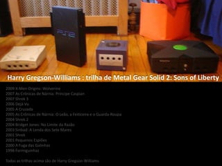 2009 X-Men Origins: Wolverine
2007 As Crônicas de Nárnia: Príncipe Caspian
2007 Shrek 3
2006 Déjà Vu
2005 A Cruzada
2005 As Crônicas de Nárnia: O Leão, a Feiticeira e o Guarda-Roupa
2004 Shrek 2
2004 Bridget Jones: No Limite da Razão
2003 Sinbad: A Lenda dos Sete Mares
2001 Shrek
2001 Pequenos Espiões
2000 A Fuga das Galinhas
1998 Formiguinhaz
Todas as trilhas acima são de Harry Gregson-Williams
Harry Gregson-Williams : trilha de Metal Gear Solid 2: Sons of Liberty
 