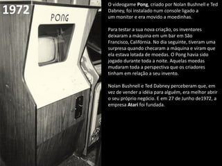 O videogame Pong, criado por Nolan Bushnell e Ted
Dabney, foi instalado num console ligado a
um monitor e era movido a moedinhas.
Para testar a sua nova criação, os inventores
deixaram a máquina em um bar em São
Francisco, Califórnia. No dia seguinte, tiveram uma
surpresa quando checaram a máquina e viram que
ela estava lotada de moedas. O Pong havia sido
jogado durante toda a noite. Aquelas moedas
mudaram toda a perspectiva que os criadores
tinham em relação a seu invento.
Nolan Bushnell e Ted Dabney perceberam que, em
vez de vender a idéia para alguém, era melhor abrir
o seu próprio negócio. E em 27 de Junho de1972, a
empresa Atari foi fundada.
1972
 