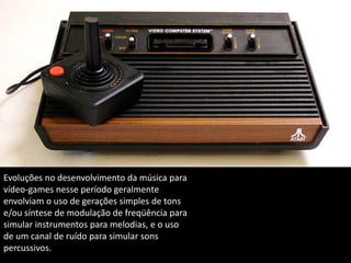 Evoluções no desenvolvimento da música para
vídeo-games nesse período geralmente
envolviam o uso de gerações simples de tons
e/ou síntese de modulação de freqüência para
simular instrumentos para melodias, e o uso
de um canal de ruído para simular sons
percussivos.
 