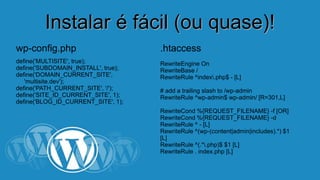 IInnssttaallaarr éé ffáácciill ((oouu qquuaassee))!! 
wp-config.php 
define('MULTISITE', true); 
define('SUBDOMAIN_INSTALL', true); 
define('DOMAIN_CURRENT_SITE', 
'multisite.dev'); 
define('PATH_CURRENT_SITE', '/'); 
define('SITE_ID_CURRENT_SITE', 1); 
define('BLOG_ID_CURRENT_SITE', 1); 
.htaccess 
RewriteEngine On 
RewriteBase / 
RewriteRule ^index.php$ - [L] 
# add a trailing slash to /wp-admin 
RewriteRule ^wp-admin$ wp-admin/ [R=301,L] 
RewriteCond %{REQUEST_FILENAME} -f [OR] 
RewriteCond %{REQUEST_FILENAME} -d 
RewriteRule ^ - [L] 
RewriteRule ^(wp-(content|admin|includes).*) $1 
[L] 
RewriteRule ^(.*.php)$ $1 [L] 
RewriteRule . index.php [L] 
 
