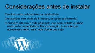 CCoonnssiiddeerraaççõõeess aanntteess ddee iinnssttaallaarr 
Escolher entre subdomínio ou subdiretório 
(Instalações com mais de 6 meses, só pode subdominio) 
O primeiro site vira o “site principal”, que será exibido quando 
nenhum for especifidado. Por convenção, é um site que 
apresenta a rede, mas nada obriga que seja. 
 