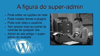AA ffiigguurraa ddoo ssuuppeerr--aaddmmiinn 
 Pode editar as opções da rede 
 Pode instalar temas e plugins 
 Pode criar sites e usuários 
 Tem acesso total ao painel de 
controle de qualquer site 
 Admin do site antigo = super-admin 
do multisite 
 