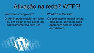 AAttiivvaaççããoo nnaa rreeddee?? WWTTFF??!! 
WordPress “single-site”: 
O admin pode instalar um tema 
ou um plugin e não ativar, ele 
simplismente fica sem uso. 
WordPress Multisite: 
O super-admin instala temas, 
mas só os “ativos na rede” 
aparecem para os admins 
escolherem. 
 
