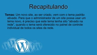 RReeccaappiittuullaannddoo 
Temas: Um novo site, ao ser criado, vem com o tema padrão 
ativado. Para que o administrador de um site possa usar um 
tema novo, é preciso que este tema tenha sito “ativado na 
rede”, quando o tema será oferecido no painel de controle 
individual de todos os sites da rede. 
 
