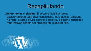 RReeccaappiittuullaannddoo 
Limitar temas e plugins: É possível habilitar temas 
exclusivamente para sites específicos, mas plugins “ativados 
na rede” estarão ativos em todos os sites, e plugins instalados 
mas inativos podem ser ativados em qualquer site. 
 