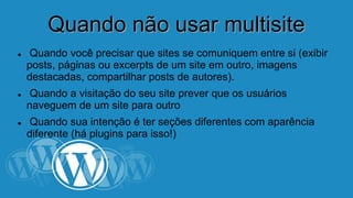 QQuuaannddoo nnããoo uussaarr mmuullttiissiittee 
 Quando você precisar que sites se comuniquem entre si 
(exibir posts, páginas ou excerpts de um site em outro, 
imagens destacadas, compartilhar posts de autores). 
 Quando a visitação do seu site prever que os usuários 
naveguem de um site para outro 
 Quando sua intenção é ter seções diferentes com aparência 
diferente (há plugins para isso!) 
 