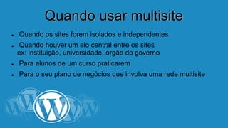 QQuuaannddoo uussaarr mmuullttiissiittee 
 Quando os sites forem isolados e independentes 
 Quando houver um elo central entre os sites 
ex: instituição, universidade, órgão do governo 
 Para alunos de um curso praticarem 
 Para o seu plano de negócios que involva uma rede multisite 
 