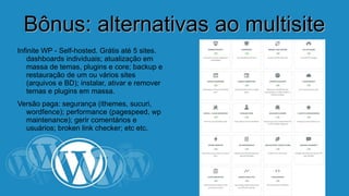 BBôônnuuss:: aalltteerrnnaattiivvaass aaoo mmuullttiissiittee 
Infinite WP - Self-hosted. Grátis até 5 sites. 
dashboards individuais; atualização em 
massa de temas, plugins e core; backup e 
restauração de um ou vários sites (arquivos 
e BD); instalar, ativar e remover temas e 
plugins em massa. 
Versão paga: segurança (ithemes, sucuri, 
wordfence); performance (pagespeed, wp 
maintenance); gerir comentários e 
usuários; broken link checker; etc etc. 
 