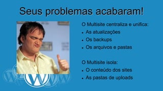SSeeuuss pprroobblleemmaass aaccaabbaarraamm!! 
O Multisite centraliza e unifica: 
 As atualizações 
 Os backups 
 Os arquivos e pastas 
O Multisite isola: 
 O conteúdo dos sites 
 As pastas de uploads 
 