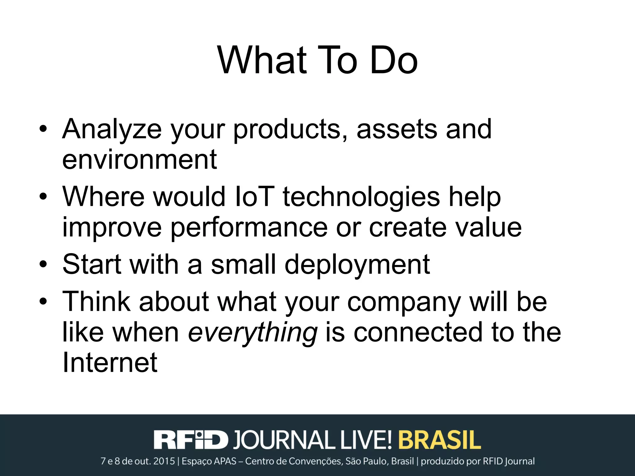 What To Do
• Analyze your products, assets and
environment
• Where would IoT technologies help
improve performance or create value
• Start with a small deployment
• Think about what your company will be
like when everything is connected to the
Internet
 