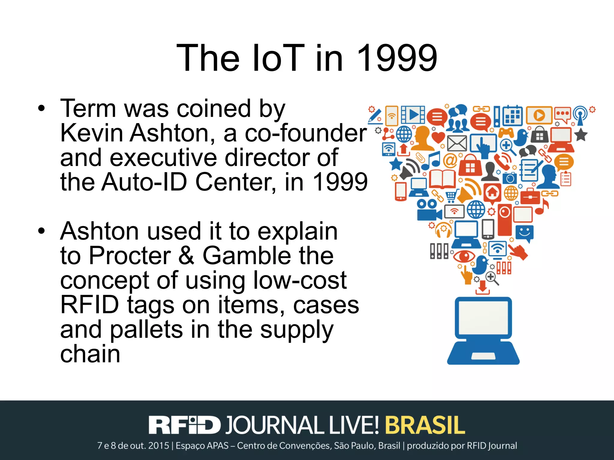 The IoT in 1999
• Term was coined by
Kevin Ashton, a co-founder
and executive director of
the Auto-ID Center, in 1999
• Ashton used it to explain
to Procter & Gamble the
concept of using low-cost
RFID tags on items, cases
and pallets in the supply
chain
 