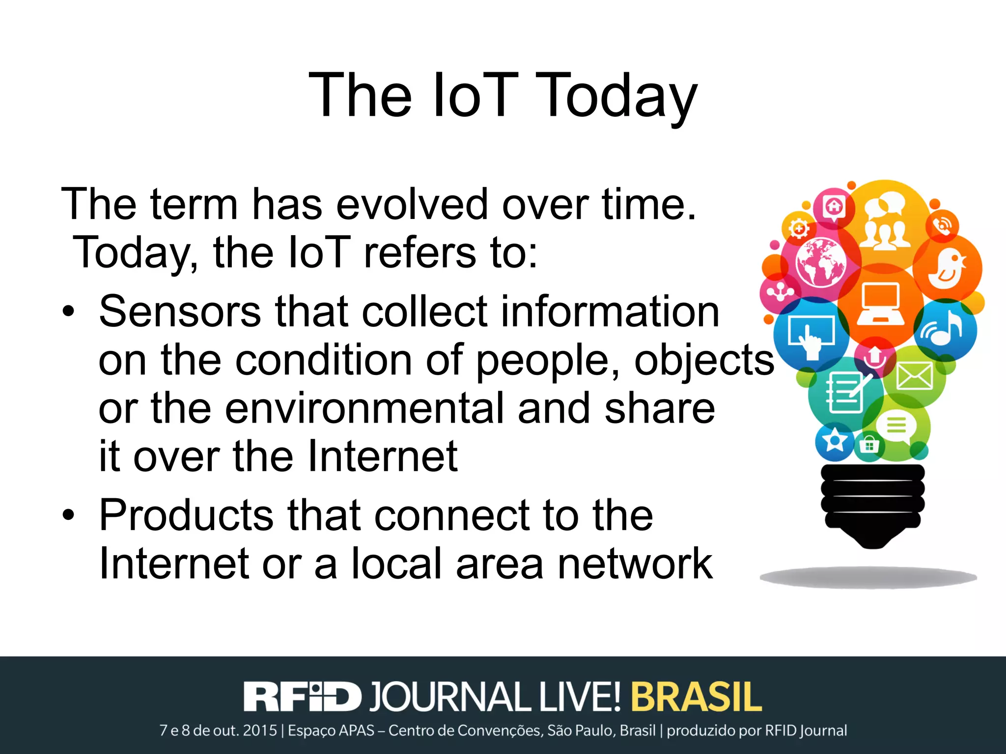 The IoT Today
The term has evolved over time.
Today, the IoT refers to:
• Sensors that collect information
on the condition of people, objects
or the environmental and share
it over the Internet
• Products that connect to the
Internet or a local area network
 