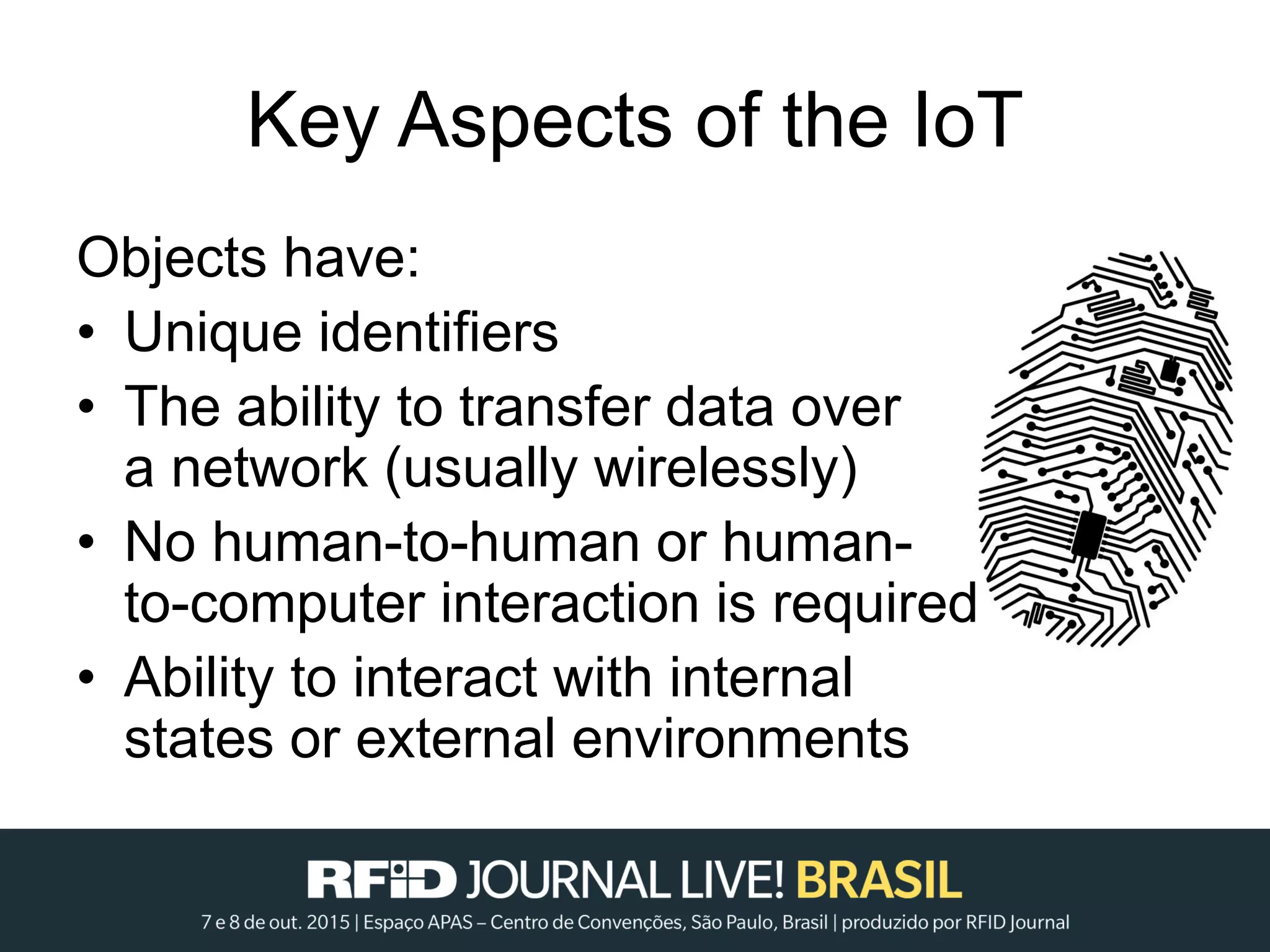 Key Aspects of the IoT
Objects have:
• Unique identifiers
• The ability to transfer data over
a network (usually wirelessly)
• No human-to-human or human-
to-computer interaction is required
• Ability to interact with internal
states or external environments
 