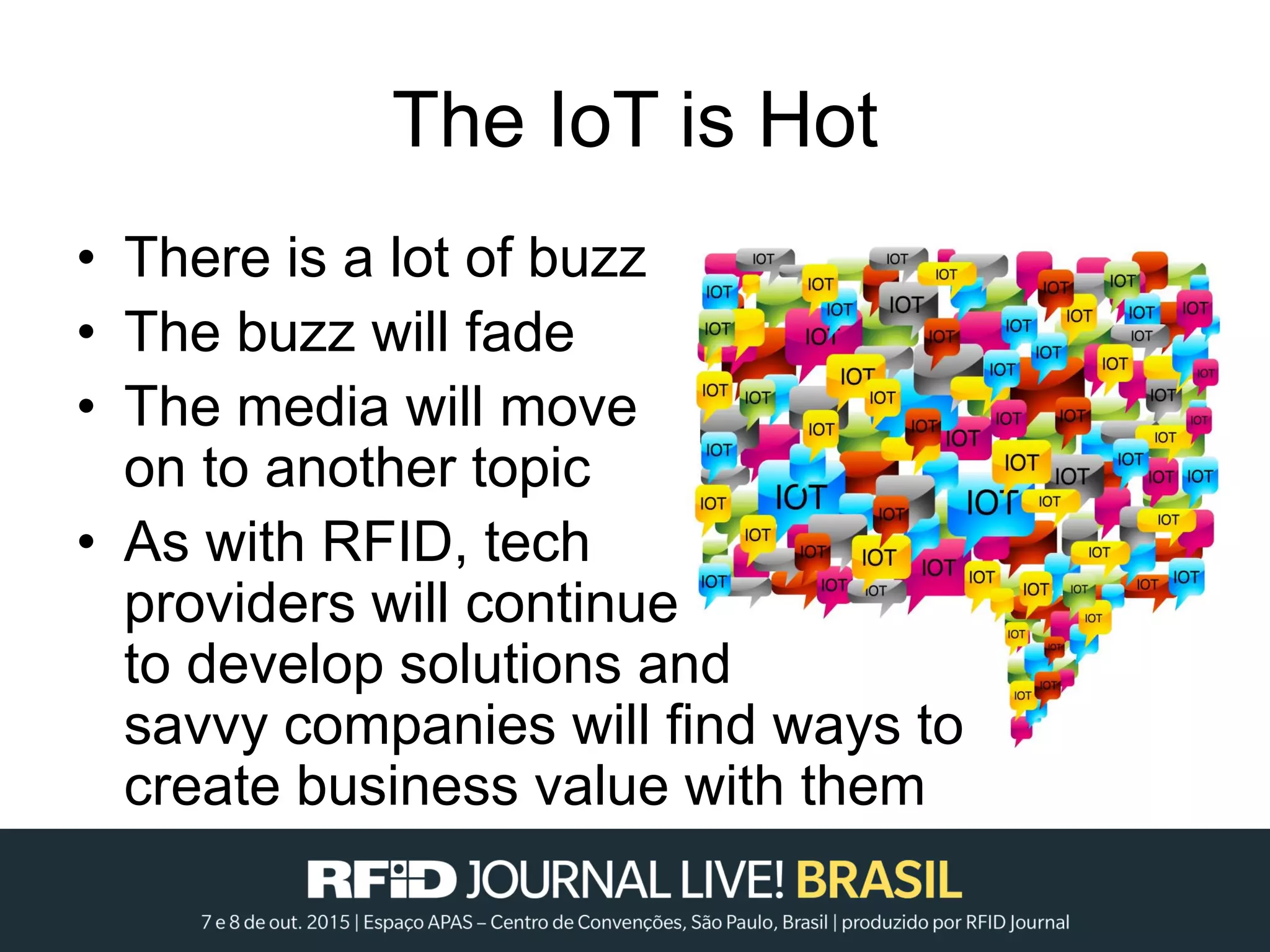 The IoT is Hot
• There is a lot of buzz
• The buzz will fade
• The media will move
on to another topic
• As with RFID, tech
providers will continue
to develop solutions and
savvy companies will find ways to
create business value with them
 