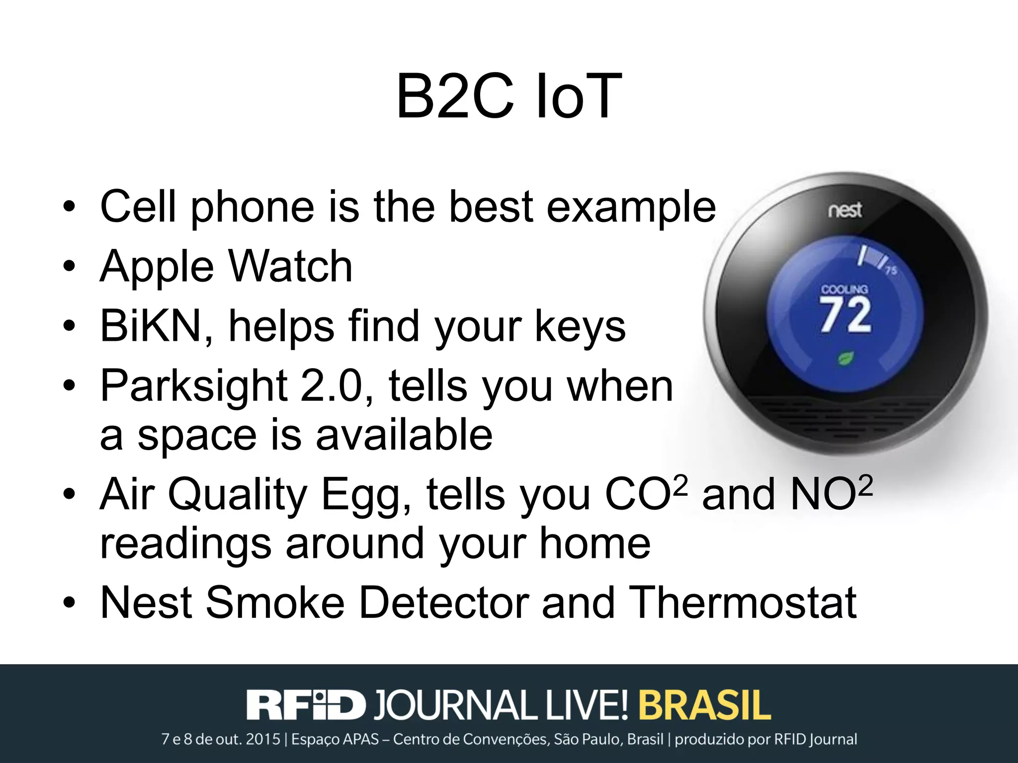 B2C IoT
• Cell phone is the best example
• Apple Watch
• BiKN, helps find your keys
• Parksight 2.0, tells you when
a space is available
• Air Quality Egg, tells you CO2 and NO2
readings around your home
• Nest Smoke Detector and Thermostat
 