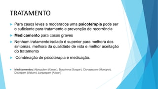 TRATAMENTO
 Para casos leves a moderados uma psicoterapia pode ser
o suficiente para tratamento e prevenção de recorrência
 Medicamento para casos graves
 Nenhum tratamento isolado é superior para melhora dos
sintomas, melhora da qualidade de vida e melhor aceitação
do tratamento
 Combinação de psicoterapia e medicação.
 Medicamentos: Alprazolam (Xanax), Buspirona (Buspar), Clonazepam (Klonopin),
Diazepam (Valium), Lorazepam (Ativan)
 