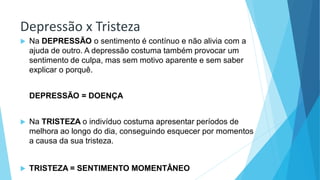 Depressão x Tristeza
 Na DEPRESSÃO o sentimento é contínuo e não alivia com a
ajuda de outro. A depressão costuma também provocar um
sentimento de culpa, mas sem motivo aparente e sem saber
explicar o porquê.
DEPRESSÃO = DOENÇA
 Na TRISTEZA o indivíduo costuma apresentar períodos de
melhora ao longo do dia, conseguindo esquecer por momentos
a causa da sua tristeza.
 TRISTEZA = SENTIMENTO MOMENTÂNEO
 