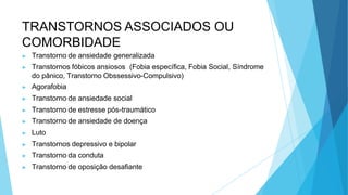 TRANSTORNOS ASSOCIADOS OU
COMORBIDADE
▶ Transtorno de ansiedade generalizada
▶ Transtornos fóbicos ansiosos (Fobia específica, Fobia Social, Síndrome
do pânico, Transtorno Obssessivo-Compulsivo)
▶ Agorafobia
▶ Transtorno de ansiedade social
▶ Transtorno de estresse pós-traumático
▶ Transtorno de ansiedade de doença
▶ Luto
▶ Transtornos depressivo e bipolar
▶ Transtorno da conduta
▶ Transtorno de oposição desafiante
 