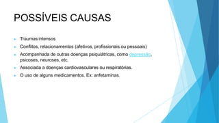 POSSÍVEIS CAUSAS
▶ Traumas intensos
▶ Conflitos, relacionamentos (afetivos, profissionais ou pessoais)
▶ Acompanhada de outras doenças psiquiátricas, como depressão,
psicoses, neuroses, etc.
▶ Associada a doenças cardiovasculares ou respiratórias.
▶ O uso de alguns medicamentos. Ex: anfetaminas.
 