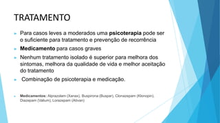 TRATAMENTO
▶ Para casos leves a moderados uma psicoterapia pode ser
o suficiente para tratamento e prevenção de recorrência
▶ Medicamento para casos graves
▶ Nenhum tratamento isolado é superior para melhora dos
sintomas, melhora da qualidade de vida e melhor aceitação
do tratamento
▶ Combinação de psicoterapia e medicação.
▶ Medicamentos: Alprazolam (Xanax), Buspirona (Buspar), Clonazepam (Klonopin),
Diazepam (Valium), Lorazepam (Ativan)
 